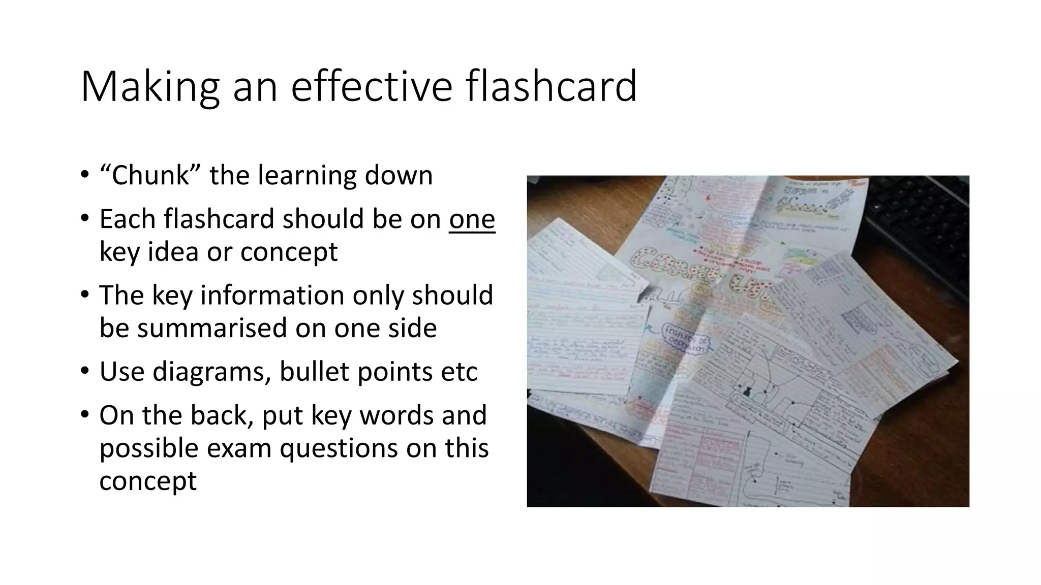 Making an effective flashcard
• “Chunk” the learning down
• Each flashcard should be on one
key idea or concept
• The key information only should
be summarised on one side
• Use diagrams, bullet points etc
• On the back, put key words and
possible exam questions on this
concept
 