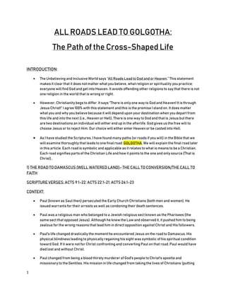 1
ALL ROADS LEAD TO GOLGOTHA:
The Path of the Cross-Shaped Life
INTRODUCTION:
 The Unbelieving and Inclusive World says “All Roads Lead to God and or Heaven.” This statement
makes it clear that it does not matter what you believe, what religion or spirituality you practice;
everyone will find God and get into Heaven. It avoids offending other religions to say that there is not
one religion in the world that is wrong or right.
 However, Christianity begs to differ. It says “There is only one way to God and Heaven! It is through
Jesus Christ!” I agree 100% with this statement and this is the premise I stand on. It does matter
what you and why you believe because it will depend upon your destination when you depart from
this life and into the next (i.e., Heaven or Hell). There is one way to God and that is Jesus but there
are two destinations an individual will either end up in the afterlife. God gives us the free will to
choose Jesus or to reject Him. Our choice will either enter Heaven or be casted into Hell.
 As I have studied the Scriptures, I have found many paths (or roads if you will) in the Bible that we
will examine thoroughly that leads to one final road: GOLGOTHA. We will explain the final road later
in this article. Each road is symbolic and applicable as it relates to what is means to be a Christian.
Each road signifies parts of the Christian Life and how it points to the one and only source (That is
Christ)..
1) THE ROAD TO DAMASCUS (WELL WATERED LAND)- THE CALL TO CONVERSION/THE CALL TO
FAITH
SCRIPTURE VERSES: ACTS 9:1-22; ACTS 22:1-21; ACTS 26:1-23
CONTEXT:
 Paul (known as Saul then) persecuted the Early Church Christians (both men and women). He
issued warrants for their arrests as well as condoning their death sentences.
 Paul was a religious man who belonged to a Jewish religious sect known as the Pharisees (the
same sect that opposed Jesus). Although he knew the Law and observed it, it pushed him to being
zealous for the wrong reasons that lead him in direct opposition against Christ and His followers.
 Paul's life changed drastically the moment he encountered Jesus on the road to Damascus. His
physical blindness leading to physically regaining his sight was symbolic of his spiritual condition
toward God. If it were not for Christ confronting and converting Paul on that road, Paul would have
died lost and without Christ.
 Paul changed from being a blood thirsty murderer of God's people to Christ's apostle and
missionary to the Gentiles. His mission in life changed from taking the lives of Christians (putting
 