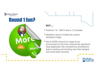 BUT....
• Interlock 1.0 - Well it was a 1.0 release
• Needed a way to modify the custom
hardware image
• Not a HUGE amount of usage of our
environment at this time, beyond the significant
Goal application the microservice architecture
team is testing and iterating over their designs
and some base services
Round 1 fun?
 