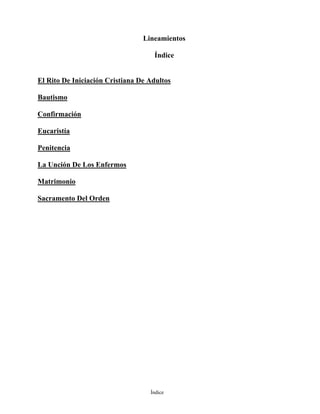 Índice
Lineamientos
Índice
El Rito De Iniciación Cristiana De Adultos
Bautismo
Confirmación
Eucaristía
Penitencia
La Unción De Los Enfermos
Matrimonio
Sacramento Del Orden
 