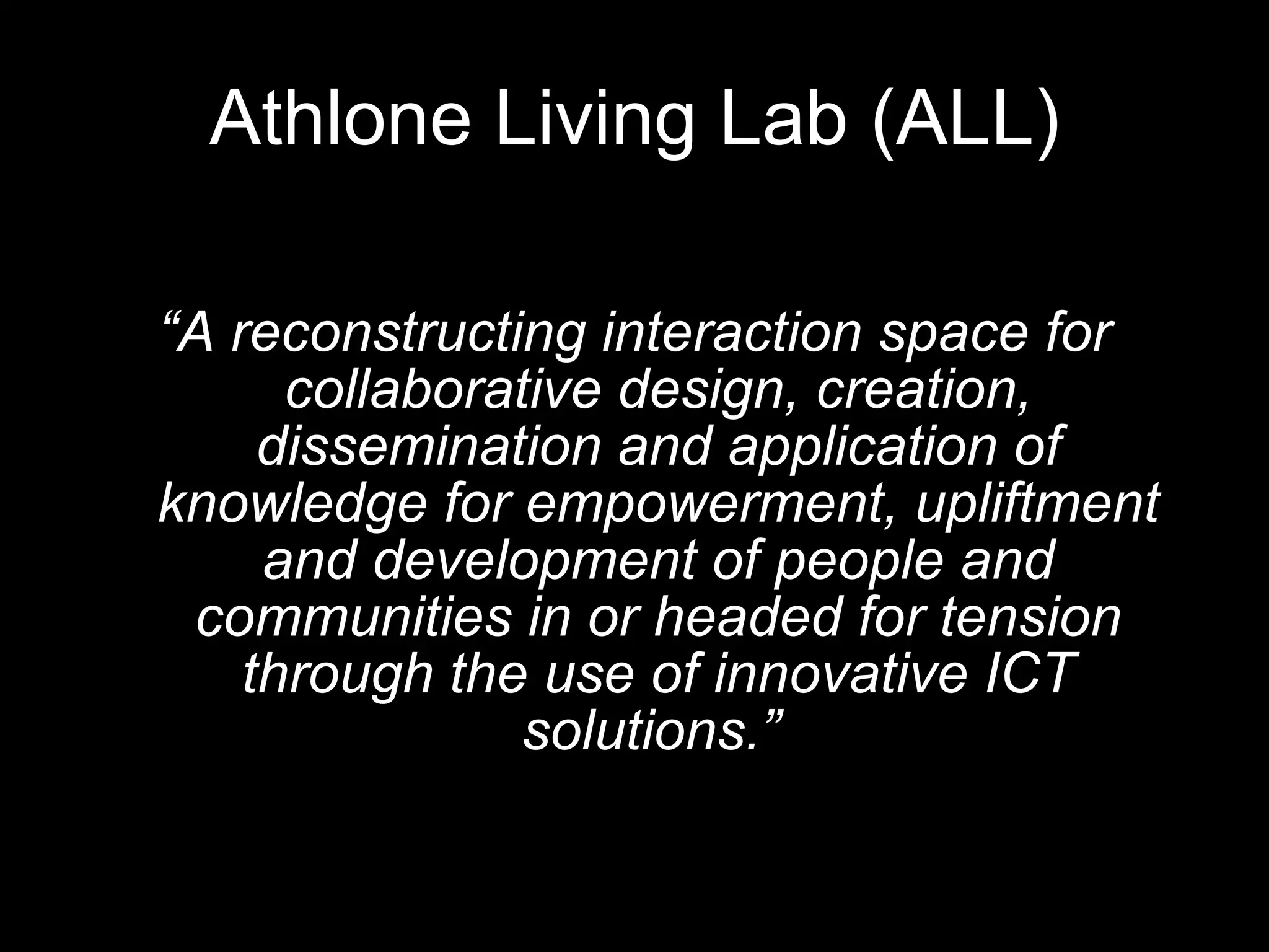 Athlone Living Lab (ALL) “ A reconstructing interaction space for collaborative design, creation, dissemination and application of knowledge for empowerment, upliftment and development of people and communities in or headed for tension through the use of innovative ICT solutions.”   