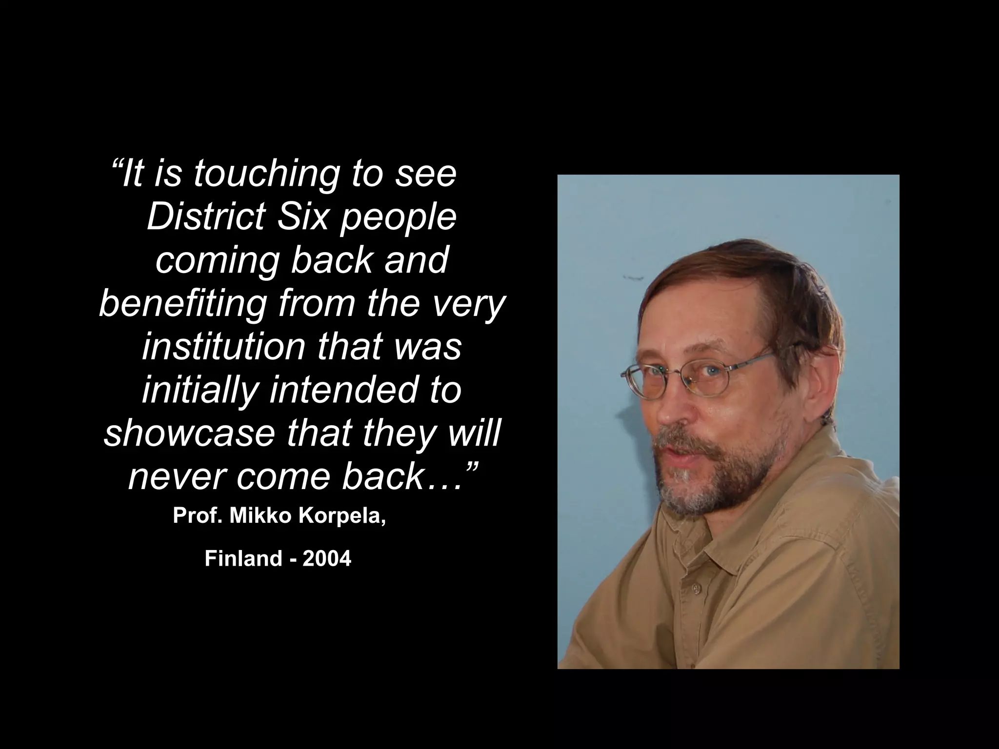 “ It is touching to see District Six people coming back and benefiting from the very institution that was initially intended to showcase that they will never come back…” Prof. Mikko Korpela,  Finland - 2004   