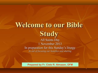Welcome to our Bible
Study
All Saints Day
1 November 2013
In preparation for this Sunday’s liturgy
In aid of focusing our homilies and sharing

Prepared by Fr. Cielo R. Almazan, OFM

 