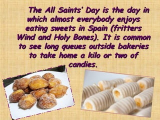 The All Saints’ Day is the day inThe All Saints’ Day is the day in
which almost everybody enjoyswhich almost everybody enjoys
eating sweets in Spain (fritterseating sweets in Spain (fritters
Wind and Holy Bones). It is commonWind and Holy Bones). It is common
to see long queues outside bakeriesto see long queues outside bakeries
to take home a kilo or two ofto take home a kilo or two of
candies.candies.
 