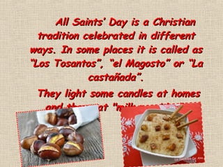 All Saints’ Day is a ChristianAll Saints’ Day is a Christian
tradition celebrated in differenttradition celebrated in different
ways.ways. In some places it is called asIn some places it is called as
“Los Tosantos”, “el Magosto” or “La“Los Tosantos”, “el Magosto” or “La
castañada”.castañada”.
They light some candles at homesThey light some candles at homes
and they eat "milk porridge".and they eat "milk porridge".
 