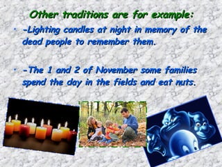 Other traditions are for example:Other traditions are for example:
• -Lighting candles at night in memory of the-Lighting candles at night in memory of the
dead people to remember them.dead people to remember them.
• -The 1 and 2 of November some families-The 1 and 2 of November some families
spend the day in the fields and eat nuts.spend the day in the fields and eat nuts.
 