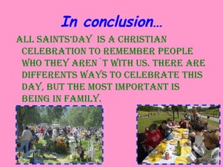In conclusion…
All SAintS’DAy iS A ChriStiAn
CelebrAtion to remember people
who they Aren´t with uS. there Are
DifferentS wAyS to CelebrAte thiS
DAy, but the moSt importAnt iS
being in fAmily.
 