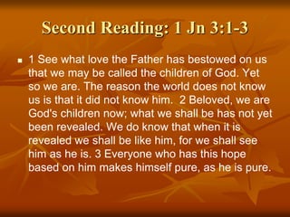 Second Reading: 1 Jn 3:1-3
 1 See what love the Father has bestowed on us
that we may be called the children of God. Yet
so we are. The reason the world does not know
us is that it did not know him. 2 Beloved, we are
God's children now; what we shall be has not yet
been revealed. We do know that when it is
revealed we shall be like him, for we shall see
him as he is. 3 Everyone who has this hope
based on him makes himself pure, as he is pure.
 
