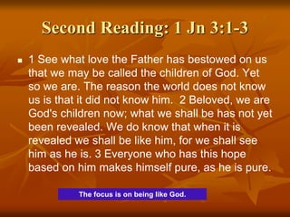Second Reading: 1 Jn 3:1-3
 1 See what love the Father has bestowed on us
that we may be called the children of God. Yet
so we are. The reason the world does not know
us is that it did not know him. 2 Beloved, we are
God's children now; what we shall be has not yet
been revealed. We do know that when it is
revealed we shall be like him, for we shall see
him as he is. 3 Everyone who has this hope
based on him makes himself pure, as he is pure.
The focus is on being like God.
 