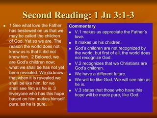 Second Reading: 1 Jn 3:1-3
 1 See what love the Father
has bestowed on us that we
may be called the children
of God. Yet so we are. The
reason the world does not
know us is that it did not
know him. 2 Beloved, we
are God's children now;
what we shall be has not yet
been revealed. We do know
that when it is revealed we
shall be like him, for we
shall see him as he is. 3
Everyone who has this hope
based on him makes himself
pure, as he is pure.
Commentary
 V.1 makes us appreciate the Father’s
love.
 It makes us his children.
 God’s children are not recognized by
the world, but first of all, the world does
not recognize God.
 V.2 recognizes that we Christians are
God’s children.
 We have a different future.
 We will be like God. We will see him as
he is.
 V.3 states that those who have this
hope will be made pure, like God.
 