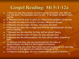 Gospel Reading: Mt 5:1-12a
 1 When he saw the crowds, he went up the mountain, and after he
had sat down, his disciples came to him. 2 He began to teach them,
saying:
 3 "Blessed are the poor in spirit, for theirs is the kingdom of heaven.
 4 Blessed are they who mourn, for they will be comforted.
 5 Blessed are the meek, for they will inherit the land.
 6 Blessed are they who hunger and thirst for righteousness, for they
will be satisfied.
 7 Blessed are the merciful, for they will be shown mercy.
 8 Blessed are the clean of heart, for they will see God.
 9 Blessed are the peacemakers, for they will be called children of
God.
 10 Blessed are they who are persecuted for the sake of
righteousness, for theirs is the kingdom of heaven.
 11 Blessed are you when they insult you and persecute you and utter
every kind of evil against you (falsely) because of me.
 12 Rejoice and be glad, for your reward will be great in heaven.
 
