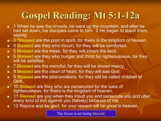 Gospel Reading: Mt 5:1-12a
 1 When he saw the crowds, he went up the mountain, and after he
had sat down, his disciples came to him. 2 He began to teach them,
saying:
 3 "Blessed are the poor in spirit, for theirs is the kingdom of heaven.
 4 Blessed are they who mourn, for they will be comforted.
 5 Blessed are the meek, for they will inherit the land.
 6 Blessed are they who hunger and thirst for righteousness, for they
will be satisfied.
 7 Blessed are the merciful, for they will be shown mercy.
 8 Blessed are the clean of heart, for they will see God.
 9 Blessed are the peacemakers, for they will be called children of
God.
 10 Blessed are they who are persecuted for the sake of
righteousness, for theirs is the kingdom of heaven.
 11 Blessed are you when they insult you and persecute you and utter
every kind of evil against you (falsely) because of me.
 12 Rejoice and be glad, for your reward will be great in heaven.
The focus is on being blessed.
 