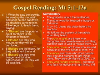 Gospel Reading: Mt 5:1-12a
 1 When he saw the crowds,
he went up the mountain,
and after he had sat down,
his disciples came to him.
2 He began to teach them,
saying:
 3 "Blessed are the poor in
spirit, for theirs is the
kingdom of heaven.
 4 Blessed are they who
mourn, for they will be
comforted.
 5 Blessed are the meek, for
they will inherit the land.
 6 Blessed are they who
hunger and thirst for
righteousness, for they will
be satisfied.
Commentary
 The gospel is about the beatitudes.
 The other word for blessed is happy or
fortunate…
 In vv.1-2, Jesus sits down before he
teaches.
 He follows the custom of the rabbis
when they teach.
 The poor in spirit are those who
recognize their powerlessness and they
put their trust in God to rescue them. V.3
 They who mourn are those who are sad
because of the evil deeds of men. V.4
 The meek are those who don’t parade
their ego and authority to get things
done. They are submissive to God. V.5
 They who hunger and thirst.. are those
who fight for justice and right living. V.6
 