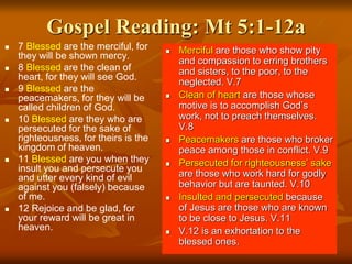 Gospel Reading: Mt 5:1-12a
 7 Blessed are the merciful, for
they will be shown mercy.
 8 Blessed are the clean of
heart, for they will see God.
 9 Blessed are the
peacemakers, for they will be
called children of God.
 10 Blessed are they who are
persecuted for the sake of
righteousness, for theirs is the
kingdom of heaven.
 11 Blessed are you when they
insult you and persecute you
and utter every kind of evil
against you (falsely) because
of me.
 12 Rejoice and be glad, for
your reward will be great in
heaven.
 Merciful are those who show pity
and compassion to erring brothers
and sisters, to the poor, to the
neglected. V.7
 Clean of heart are those whose
motive is to accomplish God’s
work, not to preach themselves.
V.8
 Peacemakers are those who broker
peace among those in conflict. V.9
 Persecuted for righteousness’ sake
are those who work hard for godly
behavior but are taunted. V.10
 Insulted and persecuted because
of Jesus are those who are known
to be close to Jesus. V.11
 V.12 is an exhortation to the
blessed ones.
 