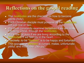 Reflections on the gospel reading
 The beatitudes are the checklist on how to become
saints (holy).
 Each Christian disciple must possess all the beatitudes,
not just one or two.
 We must constantly examine ourselves if we are really
following Christ, through the beatitudes.
 We know for sure if we are living according to the
beatitudes, if we feel joy in the heart.
 Precisely, to be “blessed” is to be happy and fortunate.
 The opposite of blessed is cursed, malas, unfortunate,
pitiful, and miserable. (No joy)
 