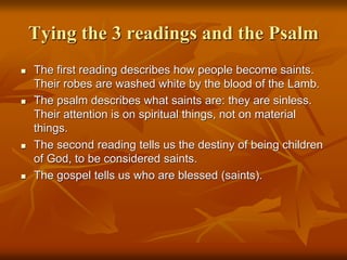Tying the 3 readings and the Psalm
 The first reading describes how people become saints.
Their robes are washed white by the blood of the Lamb.
 The psalm describes what saints are: they are sinless.
Their attention is on spiritual things, not on material
things.
 The second reading tells us the destiny of being children
of God, to be considered saints.
 The gospel tells us who are blessed (saints).
 