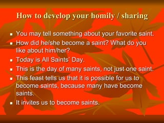 How to develop your homily / sharing
 You may tell something about your favorite saint.
 How did he/she become a saint? What do you
like about him/her?
 Today is All Saints’ Day.
 This is the day of many saints, not just one saint.
 This feast tells us that it is possible for us to
become saints, because many have become
saints.
 It invites us to become saints.
 