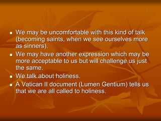  We may be uncomfortable with this kind of talk
(becoming saints, when we see ourselves more
as sinners).
 We may have another expression which may be
more acceptable to us but will challenge us just
the same.
 We talk about holiness.
 A Vatican II document (Lumen Gentium) tells us
that we are all called to holiness.
 