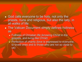  God calls everyone to be holy, not only the
priests, nuns and religious, but also the laity, in
all walks of life.
 The Vatican Document simply defines holiness
as
 Fullness of Christian life (knowing Christ in the
gospels, and living like Christ)
 Perfection of charity (love is expressed to everyone,
to loved ones and to those who are not so close to
us)
 