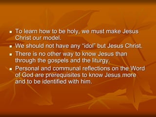  To learn how to be holy, we must make Jesus
Christ our model.
 We should not have any “idol” but Jesus Christ.
 There is no other way to know Jesus than
through the gospels and the liturgy.
 Personal and communal reflections on the Word
of God are prerequisites to know Jesus more
and to be identified with him.
 