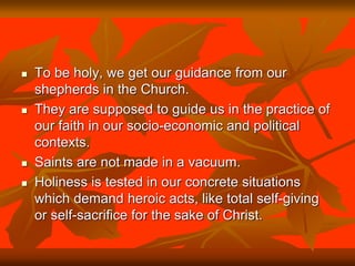  To be holy, we get our guidance from our
shepherds in the Church.
 They are supposed to guide us in the practice of
our faith in our socio-economic and political
contexts.
 Saints are not made in a vacuum.
 Holiness is tested in our concrete situations
which demand heroic acts, like total self-giving
or self-sacrifice for the sake of Christ.
 