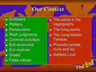 Our Context
 Evildoers
 Plotters
 Persecutors
 Rash judgments
 Criminal activities
 Evil structures
 Evil motives
 Greed
 False values
 The saints in the
hagiography
 The living saints
 The living Mother
Teresas
 Prayerful priests,
nuns and lay
 Selfless Love
 