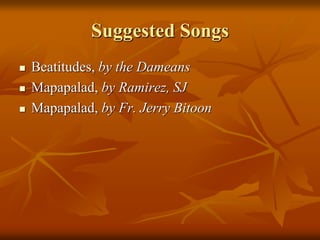 Suggested Songs
 Beatitudes, by the Dameans
 Mapapalad, by Ramirez, SJ
 Mapapalad, by Fr. Jerry Bitoon
 