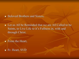  Beloved Brothers and Sisters,
 Let us All be Reminded that we are All Called to be
Saints, to Live Life to it’s Fullness in, with and
through Christ.
 From the Heart,
 Fr. Heart, SVD
 