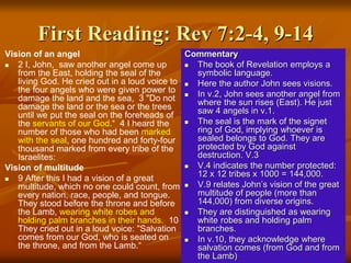 First Reading: Rev 7:2-4, 9-14
Vision of an angel
 2 I, John, saw another angel come up
from the East, holding the seal of the
living God. He cried out in a loud voice to
the four angels who were given power to
damage the land and the sea, 3 "Do not
damage the land or the sea or the trees
until we put the seal on the foreheads of
the servants of our God.“ 4 I heard the
number of those who had been marked
with the seal, one hundred and forty-four
thousand marked from every tribe of the
Israelites:
Vision of multitude
 9 After this I had a vision of a great
multitude, which no one could count, from
every nation, race, people, and tongue.
They stood before the throne and before
the Lamb, wearing white robes and
holding palm branches in their hands. 10
They cried out in a loud voice: "Salvation
comes from our God, who is seated on
the throne, and from the Lamb.“
Commentary
 The book of Revelation employs a
symbolic language.
 Here the author John sees visions.
 In v.2, John sees another angel from
where the sun rises (East). He just
saw 4 angels in v.1.
 The seal is the mark of the signet
ring of God, implying whoever is
sealed belongs to God. They are
protected by God against
destruction. V.3
 V.4 indicates the number protected:
12 x 12 tribes x 1000 = 144,000.
 V.9 relates John’s vision of the great
multitude of people (more than
144,000) from diverse origins.
 They are distinguished as wearing
white robes and holding palm
branches.
 In v.10, they acknowledge where
salvation comes (from God and from
the Lamb)
 