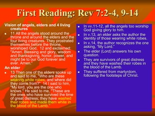 First Reading: Rev 7:2-4, 9-14
Vision of angels, elders and 4 living
creatures
 11 All the angels stood around the
throne and around the elders and the
four living creatures. They prostrated
themselves before the throne,
worshiped God, 12 and exclaimed:
"Amen. Blessing and glory, wisdom
and thanksgiving, honor, power, and
might be to our God forever and
ever. Amen.“
An elder
 13 Then one of the elders spoke up
and said to me, "Who are these
wearing white robes, and where did
they come from?“ 14 I said to him,
"My lord, you are the one who
knows." He said to me, "These are
the ones who have survived the time
of great distress; they have washed
their robes and made them white in
the blood of the Lamb.”
 In vv.11-12, all the angels too worship
God giving glory to him.
 In v.13, an elder asks the author the
identity of those wearing white robes.
 In v.14, the author recognizes the one
asking, “My Lord.”
 The elder (Lord) answers his own
question.
 They are survivors of great distress
and they have washed their robes in
the blood of the Lamb.
 They suffered from martyrdom,
following the footsteps of Christ.
 