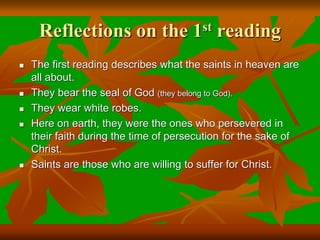 Reflections on the 1st reading
 The first reading describes what the saints in heaven are
all about.
 They bear the seal of God (they belong to God).
 They wear white robes.
 Here on earth, they were the ones who persevered in
their faith during the time of persecution for the sake of
Christ.
 Saints are those who are willing to suffer for Christ.
 