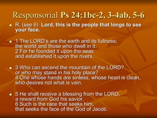 Responsorial Ps 24:1bc-2, 3-4ab, 5-6
 R. (see 6) Lord, this is the people that longs to see
your face.
 1 The LORD’s are the earth and its fullness;
the world and those who dwell in it.
2 For he founded it upon the seas
and established it upon the rivers.
 3 Who can ascend the mountain of the LORD?
or who may stand in his holy place?
4 One whose hands are sinless, whose heart is clean,
who desires not what is vain.
 5 He shall receive a blessing from the LORD,
a reward from God his savior.
6 Such is the race that seeks him,
that seeks the face of the God of Jacob.
 