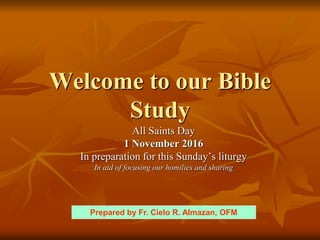Welcome to our Bible
Study
All Saints Day
1 November 2016
In preparation for this Sunday’s liturgy
In aid of focusing our homilies and sharing
Prepared by Fr. Cielo R. Almazan, OFM
 