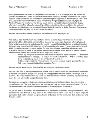 Feast of All Saints’s Day Princeton, NJ November 1, 2021
Deacon Jim Knipper 2
Nobody remembers Joe Shuba of Youngstown, Ohio who died in 2014 at the age of 89. He did rate an
obituary in the New York Times but not because he played for the old Brooklyn Dodgers and had only an
average career. Rather, he was remembered for something that happened on the field back in 1946. Back
then, Jackie Robinson, the first black player in the history of organized baseball, was playing for the
Montreal Royals. He hit a homer that day. As usual, after he rounded the bases he ran to the dug out
where only some of his fellow players would greet him…but not one of them would give the customary
handshake to a black man – no one except George Shuba. It meant lot to Jackie Robinson. A cameraman
recorded the event and, later on, so did the rest of the world.
Blessed are those who are look down upon, for the hands of God will pull you up.
And lastly, a story that hits much closer to home for me. As some of you may know one of our dear
parishioners, Steve DiGregorio, lost his battle to cancer a few weeks ago. Steve was a loving husband,
father and an award winning football coach for over 30+ years at Nutley High School as well as Princeton
University. Just before he died, I visited him in the hospital where he asked if I would preach at his funeral,
which did not happen due to a family conflict. But even though I never played football, nor was ever
coached in the sport by Steve, at his hospital bedside he coached me on his wisdom of life and love and
asked that I be sure to pass on these, his words, to you and others:
- Remind my family how much I loved them and that they made my life complete. - Remember
if someone reaches out to you – to be sure you reach back to them. - And do something each
day to help another person – it doesn’t take much at all to do
- And then he promised that if he ever made it to heaven he would hug my grandson for me.
Well, I have no doubt that that hug took place. For…
Blessed are you who are dying, for you will be welcomed into the Kingdom of God.
You see – the lines of the Gospel Beatitudes, that we hear so often, function like billboards that guide us to
a life worth living. But we always need to keep our ears opened for the same pattern occurring in each of
our lives – for be assured that there are saints and their respective beatitudes circulating around each of us
every day – we just need to be open to seeing them.
For saints are everywhere – helping create more saints in seeing God’s work being done. So, trust me –
none of us can say, "We have done it right, we have earned it, we are better than anybody else." For all of
us are sinners who are saints in progress by reason of God's mercy and God's grace.
So, on this feast of All Saints – let us remember all of the beloved faithful who have gone before us…who
are never far away from us as they reside in the Communion of Saints – and for us to never forget the
connection that exists between us…giving thanks and praise for the communion that abides now and
forever….Amen.
 