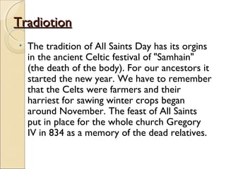 TradiotionTradiotion
• The tradition of All Saints Day has its orgins
in the ancient Celtic festival of "Samhain"
(the death of the body). For our ancestors it
started the new year. We have to remember
that the Celts were farmers and their
harriest for sawing winter crops began
around November. The feast of All Saints
put in place for the whole church Gregory
IV in 834 as a memory of the dead relatives.