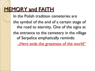 MEMORY and FAITHMEMORY and FAITH
In the Polish tradition cemeteries are
the symbol of the end of a certain stage of
the road to eternity. One of the signs at
the entrance to the cemetery in the village
of Serpelice emphatically reminds:
„Here ends the greatness of the world”