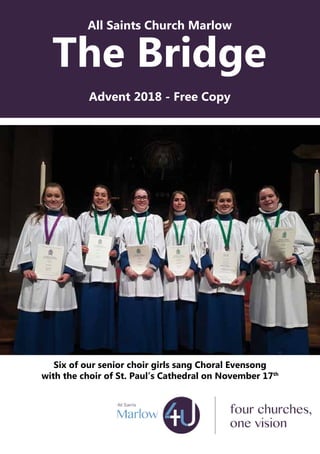 All Saints Church Marlow
The Bridge
Advent 2018 - Free Copy
Six of our senior choir girls sang Choral Evensong
with the choir of St. Paul’s Cathedral on November 17th
 