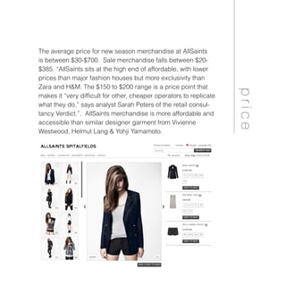 The average price for new season merchandise at AllSaints
is between $30-$700. Sale merchandise falls between $20-
$385. “AllSaints sits at the high end of affordable, with lower
prices than major fashion houses but more exclusivity than
Zara and H&M. The $150 to $200 range is a price point that
makes it “very difficult for other, cheaper operators to replicate
what they do,” says analyst Sarah Peters of the retail consul-
tancy Verdict.”. AllSaints merchandise is more affordable and
accessible than similar designer garment from Vivienne
Westwood, Helmut Lang & Yohji Yamamoto.
price
 