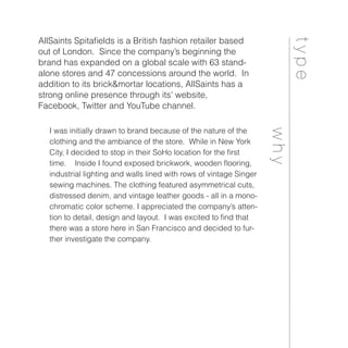 type
AllSaints Spitafields is a British fashion retailer based
out of London. Since the company’s beginning the
brand has expanded on a global scale with 63 stand-
alone stores and 47 concessions around the world. In
addition to its brick&mortar locations, AllSaints has a
strong online presence through its’ website,
Facebook, Twitter and YouTube channel.
why
I was initially drawn to brand because of the nature of the
clothing and the ambiance of the store. While in New York
City, I decided to stop in their SoHo location for the first
time. Inside I found exposed brickwork, wooden flooring,
industrial lighting and walls lined with rows of vintage Singer
sewing machines. The clothing featured asymmetrical cuts,
distressed denim, and vintage leather goods - all in a mono-
chromatic color scheme. I appreciated the company’s atten-
tion to detail, design and layout. I was excited to find that
there was a store here in San Francisco and decided to fur-
ther investigate the company.
 