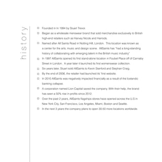 Founded in In 1994 by Stuart Trevor.
Began as a wholesale menswear brand that sold merchandise exclusively to British
high-end retailers such as Harvey Nicols and Harrods.
Named after All Saints Road in Notting Hill, London. This location was known as
a center for the arts, music and design scene. AllSaints has “had a long-standing
history of collaborating with emerging talent in the British music industry”
In 1997 AllSaints opened its first stand-alone location in Foubet Place off of Carnaby
Street in London. A year later it launched its first womenswear collection.
Six years later, Stuart sold AllSaints to Kevin Stanford and Stephan Craig.
By the end of 2006, the retailer had launched its’ first website.
In 2010 AllSaints was negatively impacted financially as a result of the Icelandic
banking collapse.
A corporation named Lion Capital saved the company. With their help, the brand
has seen a 50% rise in profits since 2012.
Over the past 2 years, AllSaints flagships stores have opened across the U.S in
New York City, San Francisco, Los Angeles, Miami, Boston and Seattle.
In the next 3 years the company plans to open 30-50 more locations worldwide.
history
 