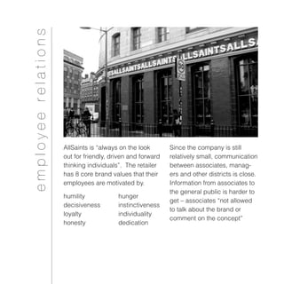 employeerelations
AllSaints is “always on the look
out for friendly, driven and forward
thinking individuals”. The retailer
has 8 core brand values that their
employees are motivated by.
Since the company is still
relatively small, communication
between associates, manag-
ers and other districts is close.
Information from associates to
the general public is harder to
get – associates “not allowed
to talk about the brand or
comment on the concept”
humility		 hunger
decisiveness 	 instinctiveness
loyalty 		 individuality
honesty		 dedication
 