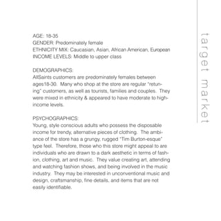 AGE: 18-35
GENDER: Predominately female
ETHNICITY MIX: Caucasian, Asian, African American, European
INCOME LEVELS: Middle to upper class
DEMOGRAPHICS:
AllSaints customers are predominately females between
ages18-30. Many who shop at the store are regular “retun-
ing” customers, as well as tourists, families and couples. They
were mixed in ethnicity & appeared to have moderate to high-
income levels.
PSYCHOGRAPHICS:
Young, style conscious adults who possess the disposable
income for trendy, alternative pieces of clothing. The ambi-
ance of the store has a grungy, rugged “Tim Burton-esque”
type feel. Therefore, those who this store might appeal to are
individuals who are drawn to a dark aesthetic in terms of fash-
ion, clothing, art and music. They value creating art, attending
and watching fashion shows, and being involved in the music
industry. They may be interested in unconventional music and
design, craftsmanship, fine details, and items that are not
easily identifiable.
targetmarket
 