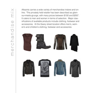 Allsaints carries a wide variety of merchandise instore and on-
line. “The privately held retailer has been described as glam-
our-meets-grunge, with many prices between $100 and $200”.
It caters to men and women in terms of selection. Major clas-
sifications of available products include clothing, footwear and
accessories. At the Geary street location offers men’s, wom-
en’s and children’s clothing, footwear and accessories
merchandisemix
 