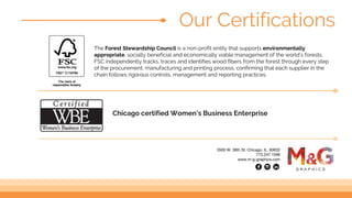 The Forest Stewardship Council is a non-profit entity that supports environmentally
appropriate, socially beneficial and economically viable management of the world’s forests.
FSC independently tracks, traces and identifies wood fibers from the forest through every step
of the procurement, manufacturing and printing process, confirming that each supplier in the
chain follows rigorous controls, management and reporting practices.
Our Certifications
Chicago certified Women’s Business Enterprise
3500 W. 38th St. Chicago, IL. 60632
773.247.1596
www.m-g-graphics.com
 