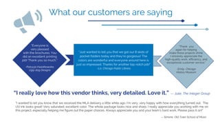“I really love how this vendor thinks, very detailed. Love it.” -- Julie, The Integer Group
“I wanted to let you know that we received the MLA delivery a little while ago. I’m very, very happy with how everything turned out. The
UV ink looks great! Very saturated, excellent color. The whole package looks nice and sharp. I really appreciate you working with me on
this project, especially helping me figure out the paper choices. Always appreciate you and your team’s hard work. Please pass it on!”
-- Simone, Old Town School of Music
“Just wanted to tell you that we got our 8 skids of
pocket folders today and they’re gorgeous! The
colors are wonderful and everyone around here is
just so impressed. Thanks for another top notch job!”
-Liz, Chicago Public Library
“Everyone is
very pleased
with the brochures. You
did an excellent printing
job! Thank you so much.”
-Patrycja Kwiatkowska,
Ugly dog Designs
“Thank you
again for helping
make these projects shine.
I sincerely appreciate the
high-quality work, efficiency, and
exceptional customer service.”
-Emily, Chicago
History Museum
What our customers are saying
 