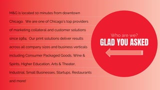 M&G is located 10 minutes from downtown
Chicago. We are one of Chicago’s top providers
of marketing collateral and customer solutions
since 1984. Our print solutions deliver results
across all company sizes and business verticals
including Consumer Packaged Goods, Wine &
Spirits, Higher Education, Arts & Theater,
Industrial, Small Businesses, Startups, Restaurants
and more!
Who are we?
GLAD YOU ASKED
 