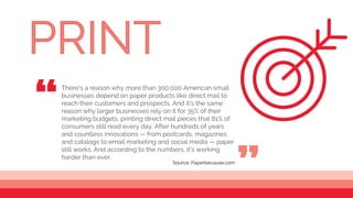 There's a reason why more than 300,000 American small
businesses depend on paper products like direct mail to
reach their customers and prospects. And it's the same
reason why larger businesses rely on it for 35% of their
marketing budgets, printing direct mail pieces that 81% of
consumers still read every day. After hundreds of years
and countless innovations — from postcards, magazines
and catalogs to email marketing and social media — paper
still works. And according to the numbers, it's working
harder than ever.
“ “
Source: Paperbecause.com
 