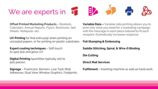Variable Data – Variable data printing allows you to
print only what you need for a marketing campaign,
with the message in each piece tailored to fit each
recipient. Dramatically increases response.
Foil Stamping & Embossing
Saddle Stitching, Spiral, & Wire-O Binding
Die Cutting
Direct Mail Services
Fulfillment – Inserting machine as well as hand work
Offset Printed Marketing Products – Booklets,
Calendars, Annual Reports, Flyers, Brochures, Sell
Sheets, Notepads, etc.
UV Printing for that extra pop when printing on
uncoated papers, or for printing on plastic substrates
Expert coating techniques – Soft touch
to spot dull and gloss UV
Digital Printing (quantities typically 100 to
500 pieces)
Signage – Foamcore, Banners, Low Tack Wall
Adhesives, Dual View Window Graphics, Footprints
We are experts in
 