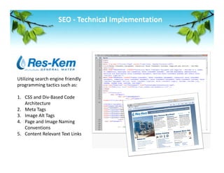 SEO ‐ Technical Implementation 




Utilizing search engine friendly 
programming tactics such as: 
 
1. CSS and Div‐Based Code 
    Architecture 
2. Meta Tags 
3. Image Alt Tags 
4. Page and Image Naming 
    Conventions 
5. Content Relevant Text Links  
 
 
 