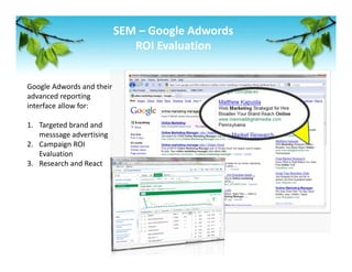 SEM – Google Adwords 
                           ROI Evaluation 


Google Adwords and their 
advanced reporting 
interface allow for: 
 
1. Targeted brand and 
    messsage advertising 
2. Campaign ROI 
    Evaluation  
3. Research and React 
 
 